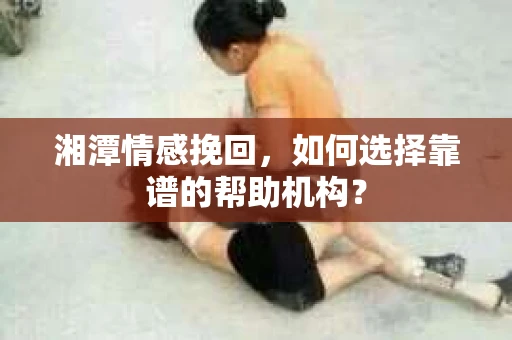 湘潭情感挽回,如何选择靠谱的帮助机构? 湘潭情感挽回,如何选择靠谱的帮助机构?