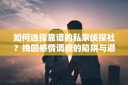如何选择靠谱的私家侦探社？挽回感情调查的陷阱与避坑指南