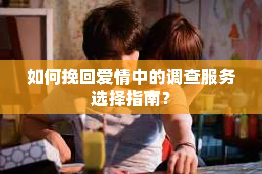 如何挽回爱情中的调查服务选择指南？