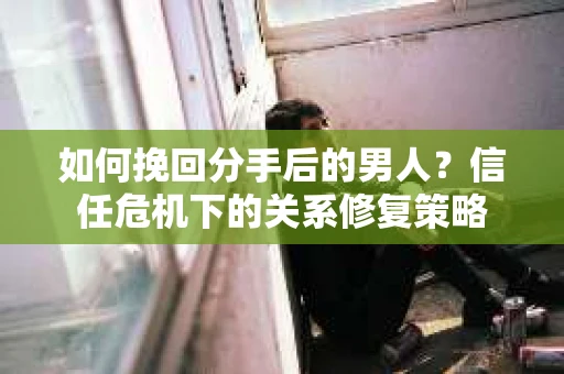 如何挽回分手后的男人？信任危机下的关系修复策略
