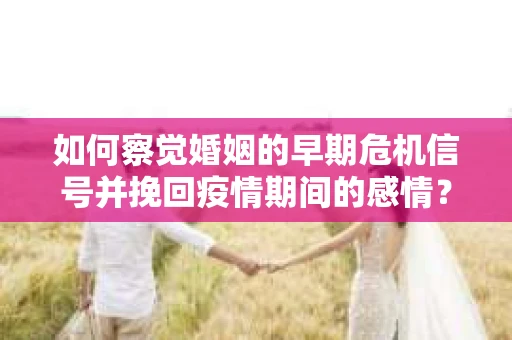 如何察觉婚姻的早期危机信号并挽回疫情期间的感情？