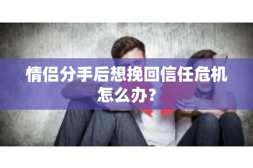 情侣分手后想挽回信任危机怎么办？