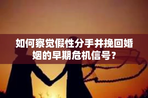 如何察觉假性分手并挽回婚姻的早期危机信号？