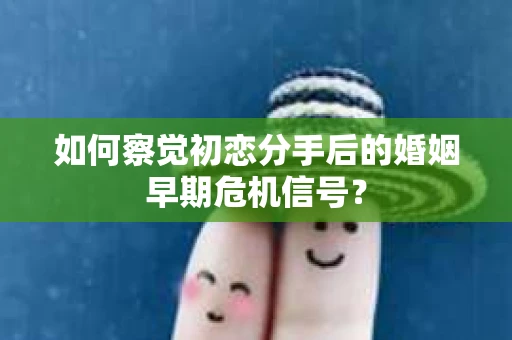 如何察觉初恋分手后的婚姻早期危机信号？