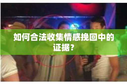 如何合法收集情感挽回中的证据？