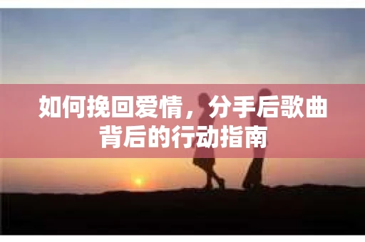 如何挽回爱情,分手后歌曲背后的行动指南 如何挽回爱情,分手后歌曲背后的行动指南