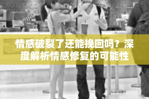 情感破裂了还能挽回吗？深度解析情感修复的可能性