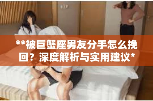 **被巨蟹座男友分手怎么挽回？深度解析与实用建议**