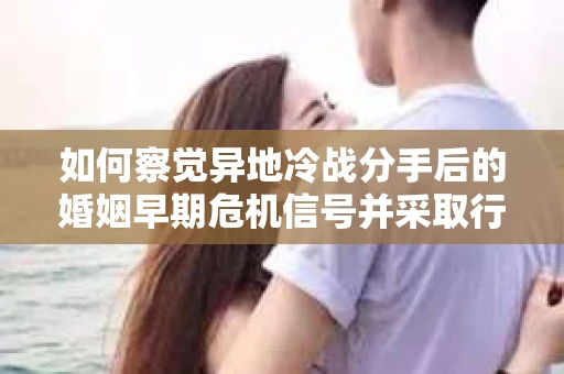 如何察觉异地冷战分手后的婚姻早期危机信号并采取行动？
