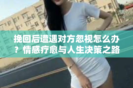 挽回后遭遇对方忽视怎么办？情感疗愈与人生决策之路