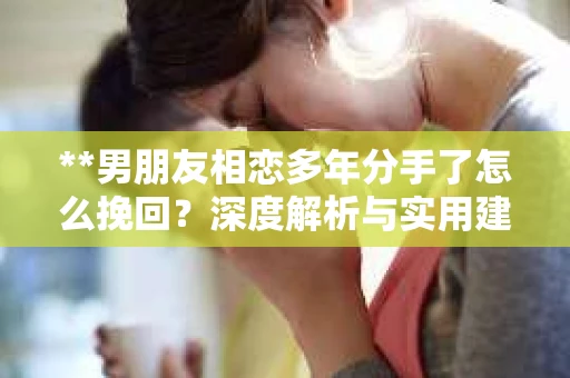 **男朋友相恋多年分手了怎么挽回？深度解析与实用建议**
