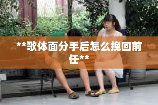**歌体面分手后怎么挽回前任**
