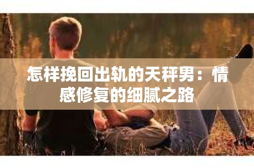 怎样挽回出轨的天秤男：情感修复的细腻之路