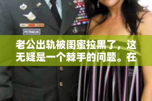 老公出轨被闺蜜拉黑了，这无疑是一个棘手的问题。在这个问题上，我想要和大家分享一下我的看法和经历，希望能给大家带来一些启示。