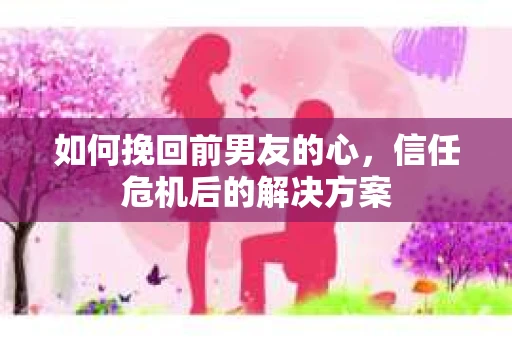 如何挽回前男友的心，信任危机后的解决方案