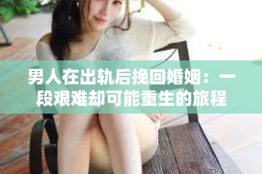 男人在出轨后挽回婚姻：一段艰难却可能重生的旅程