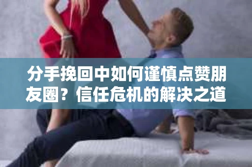 分手挽回中如何谨慎点赞朋友圈?信任危机的解决之道 分手挽回中如何谨慎点赞朋友圈?信任危机的解决之道