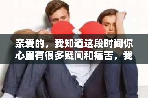 亲爱的，我知道这段时间你心里有很多疑问和痛苦，我也一样。我们在一起的时光，有欢笑也有泪水，那些美好的回忆，我永远都不会忘记。今天，我想通过这条短信，向你表达我的一些想法。