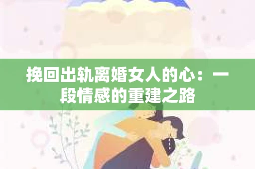挽回出轨离婚女人的心：一段情感的重建之路