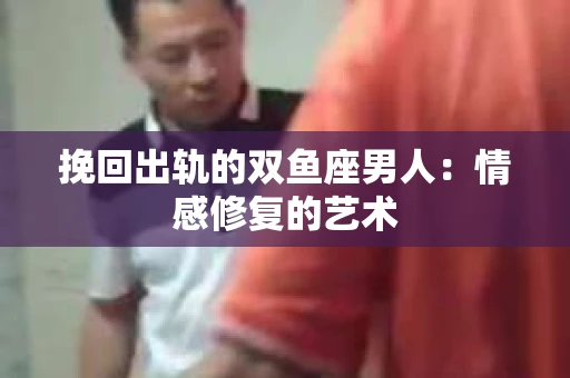 挽回出轨的双鱼座男人：情感修复的艺术