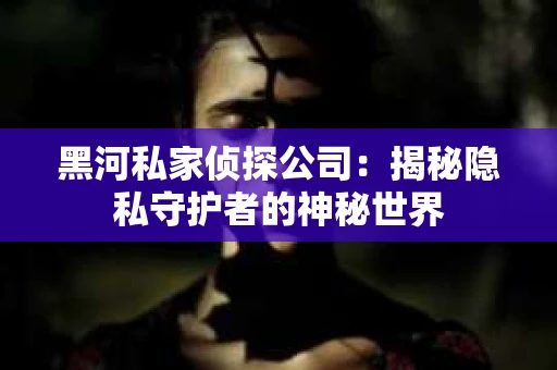 黑河私家侦探公司：揭秘隐私守护者的神秘世界
