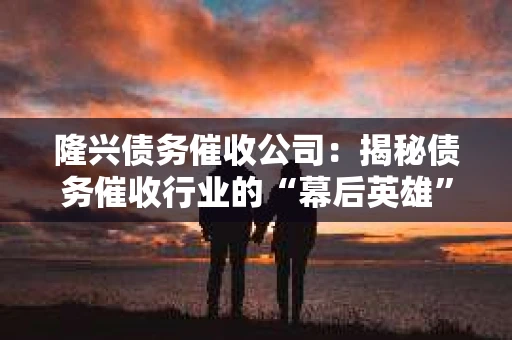 隆兴债务催收公司：揭秘债务催收行业的“幕后英雄”