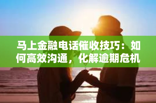 马上金融电话催收技巧：如何高效沟通，化解逾期危机