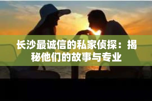 长沙最诚信的私家侦探：揭秘他们的故事与专业