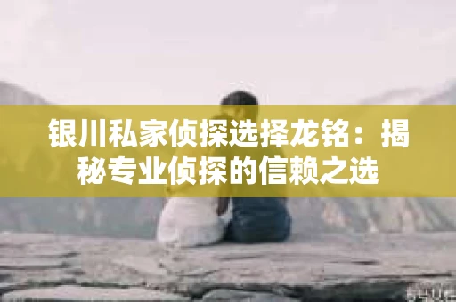 银川私家侦探选择龙铭：揭秘专业侦探的信赖之选
