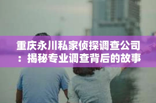 重庆永川私家侦探调查公司：揭秘专业调查背后的故事