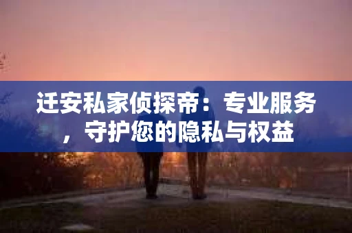迁安私家侦探帝：专业服务，守护您的隐私与权益
