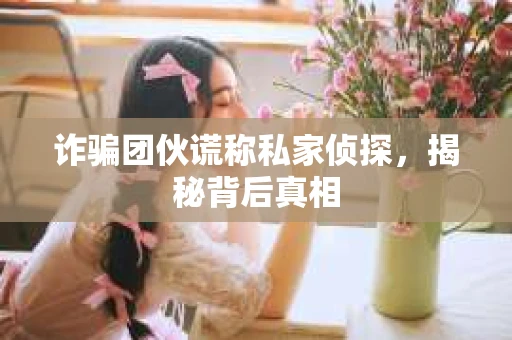 诈骗团伙谎称私家侦探，揭秘背后真相