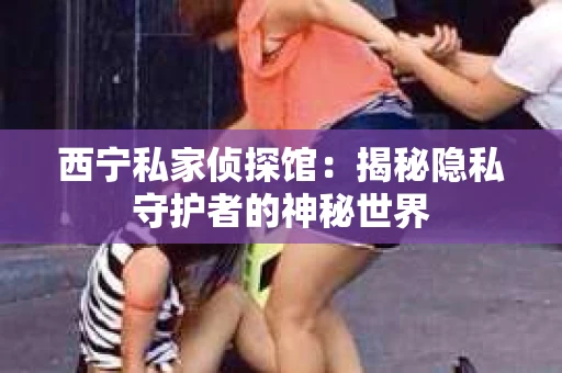 西宁私家侦探馆：揭秘隐私守护者的神秘世界
