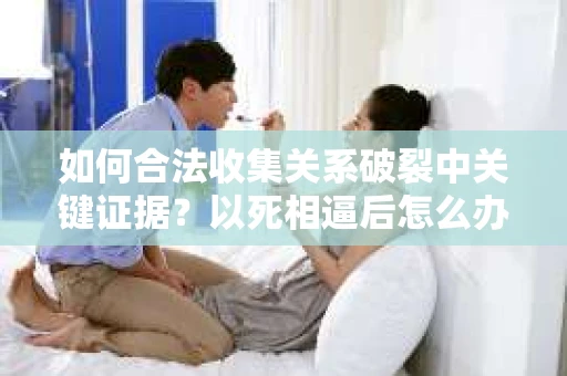 如何合法收集关系破裂中关键证据？以死相逼后怎么办？