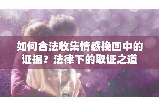 如何合法收集情感挽回中的证据？法律下的取证之道