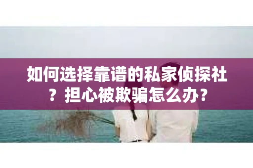 如何选择靠谱的私家侦探社？担心被欺骗怎么办？
