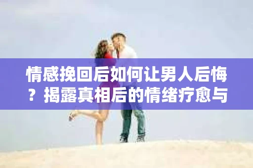 情感挽回后如何让男人后悔？揭露真相后的情绪疗愈与人生决策