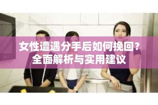 女性遭遇分手后如何挽回？全面解析与实用建议