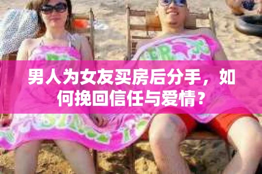 男人为女友买房后分手，如何挽回信任与爱情？