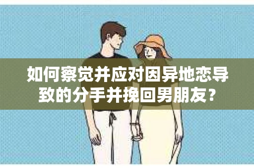 如何察觉并应对因异地恋导致的分手并挽回男朋友？