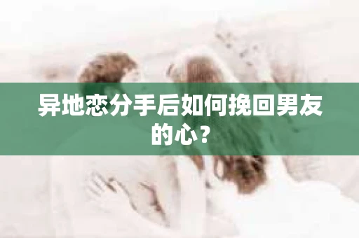 异地恋分手后如何挽回男友的心？