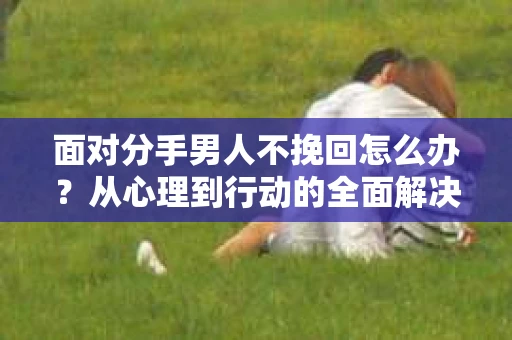 面对分手男人不挽回怎么办？从心理到行动的全面解决方案