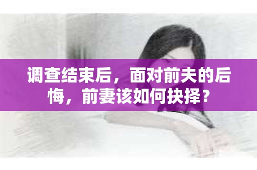 调查结束后，面对前夫的后悔，前妻该如何抉择？