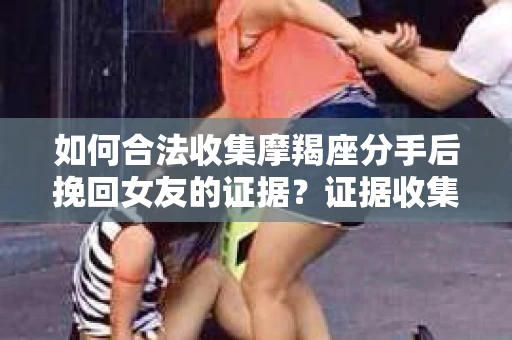 如何合法收集摩羯座分手后挽回女友的证据？证据收集策略与法律风险防范