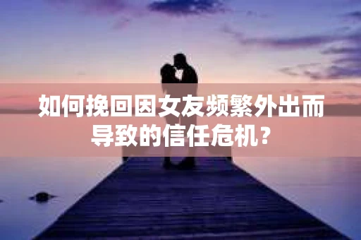 如何挽回因女友频繁外出而导致的信任危机？