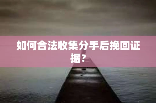 如何合法收集分手后挽回证据？