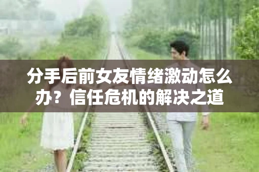 分手后前女友情绪激动怎么办？信任危机的解决之道