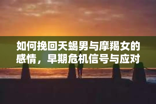 如何挽回天蝎男与摩羯女的感情，早期危机信号与应对策略