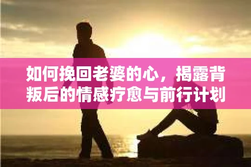 如何挽回老婆的心，揭露背叛后的情感疗愈与前行计划