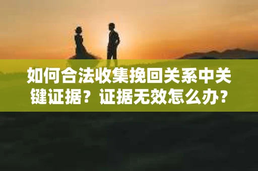 如何合法收集挽回关系中关键证据?证据无效怎么办? 如何合法收集挽回关系中关键证据?证据无效怎么办?